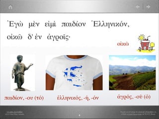 Ἐγὼ μὲν εἰμὶ παιδίον Ἑλληνικόν,
  οἰκῶ δ' ἐν ἀγροῖς·
                                                 οἰκῶ




παιδίον, -ου (τό)           ἑλληνικός, -ή, -όν   ἀγρός, -οῦ (ὁ)

  CLARA ÁLVAREZ                                   Basado en el trabajo de ANA Mª OVANDO con
I.E.S. Celso Díaz, Arnedo                          el libro A Greek Boy at home, de W.H.D. Rouse
                                     4
 
