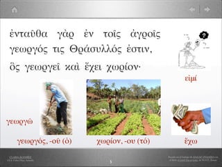 ἐνταῦθα γὰρ ἐν τοῖς ἀγροῖς
  γεωργός τις Θράσυλλός ἐστιν,
  ὃς γεωργεῖ καὶ ἔχει χωρίον·
                                                              εἰμί




γεωργῶ

         γεωργός, -οῦ (ὁ)   χωρίον, -ου (τό)                  ἔχω
  CLARA ÁLVAREZ                                Basado en el trabajo de ANA Mª OVANDO con
I.E.S. Celso Díaz, Arnedo                       el libro A Greek Boy at home, de W.H.D. Rouse
                               5
 