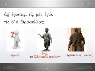 ἆρ᾽ ἐρωτᾷς, τίς μὲν ἐγώ,
  τίς δ’ ὁ Θράσυλλος;




                 ἐρωτῶ              ἐγώ,           Θράσυλλος, -ου (ὁ)
                            τὸ ἑλληνικὸν παιδίον

  CLARA ÁLVAREZ                                        Basado en el trabajo de ANA Mª OVANDO con
I.E.S. Celso Díaz, Arnedo                               el libro A Greek Boy at home, de W.H.D. Rouse
                                       6
 