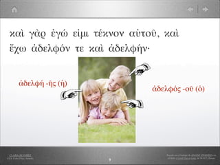 καὶ γὰρ ἐγώ εἰμι τέκνον αὐτοῦ, καὶ
  ἔχω ἀδελφόν τε καὶ ἀδελφήν·


          ἀδελφή -ῆς (ἡ)
                                ἀδελφός -οῦ (ὁ)




  CLARA ÁLVAREZ                     Basado en el trabajo de ANA Mª OVANDO con
I.E.S. Celso Díaz, Arnedo            el libro A Greek Boy at home, de W.H.D. Rouse
                            9
 