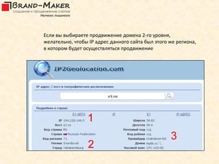 Если вы выбираете продвижение домена 2-го уровня,
желательно, чтобы IP адрес данного сайта был этого же региона,
в котором будет осуществляться продвижение
 