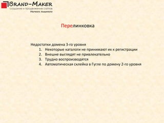 Перелинковка


Недостатки домена 3-го уровня
    1. Некоторые каталоги не принимают их к регистрации
    2. Внешне выглядят не привлекательно
    3. Трудно воспроизводятся
    4. Автоматическая склейка в Гугле по домену 2-го уровня
 