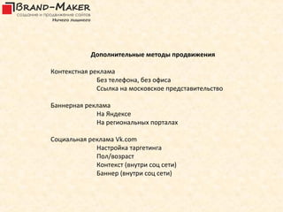 Дополнительные методы продвижения

Контекстная реклама
              Без телефона, без офиса
              Ссылка на московское представительство

Баннерная реклама
             На Яндексе
             На региональных порталах

Социальная реклама Vk.com
             Настройка таргетинга
             Пол/возраст
             Контекст (внутри соц сети)
             Баннер (внутри соц сети)
 