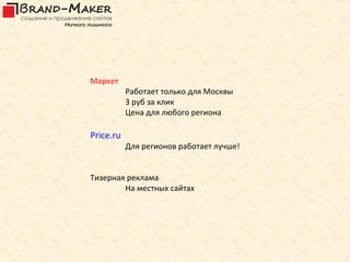 Маркет
           Работает только для Москвы
           3 руб за клик
           Цена для любого региона

Price.ru
           Для регионов работает лучше!


Тизерная реклама
        На местных сайтах
 