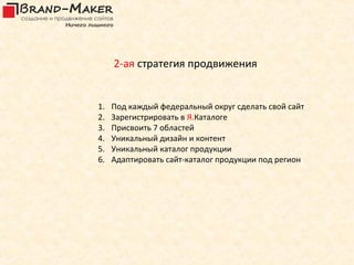 2-ая стратегия продвижения


1.   Под каждый федеральный округ сделать свой сайт
2.   Зарегистрировать в Я.Каталоге
3.   Присвоить 7 областей
4.   Уникальный дизайн и контент
5.   Уникальный каталог продукции
6.   Адаптировать сайт-каталог продукции под регион
 
