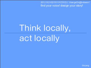 2012 부산비영리미디어컨퍼런스 'changeOn@between'
     find your voice! design your story!




Think locally,
act locally

                                       @ejang
 