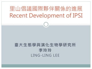 里山倡議國際夥伴關係的進展
Recent Development of IPSI




 臺大生態學與演化生物學研究所
       李玲玲
       LING-LING LEE
 