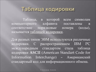 Таблица, в которой всем символам
компьютерного     алфавита     поставлены в
соответствие порядковые номера (коды),
называется таблицей кодировки.

Для разных типов ЭВМ используются различные
кодировки. С распространением IBM PC
международным стандартом стала таблица
кодировки ASCII (American Standart Code for
Information Interchange) – Американский
стандартный код для информационного обмена.

               © Александр Асмолов
 