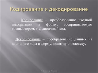Кодирование – преобразование входной
информации     в    форму,   воспринимаемую
компьютером, т.е. двоичный код.

  Декодирование – преобразование данных из
двоичного кода в форму, понятную человеку.




               © Александр Асмолов
 