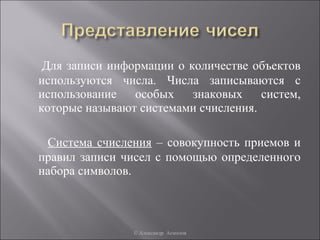 Для записи информации о количестве объектов
используются числа. Числа записываются с
использование особых знаковых систем,
которые называют системами счисления.

 Система счисления – совокупность приемов и
правил записи чисел с помощью определенного
набора символов.



               © Александр Асмолов
 