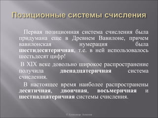 Первая позиционная система счисления была
придумана еще в Древнем Вавилоне, причем
вавилонская          нумерация          была
шестидесятеричная, т.е. в ней использовалось
шестьдесят цифр!
 В XIX веке довольно широкое распространение
получила      двенадцатеричная       система
счисления.
  В настоящее время наиболее распространены
десятичная, двоичная, восьмеричная и
шестнадцатеричная системы счисления.

               © Александр Асмолов
 