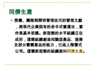 同儕生產 授權、團隊與開明管理技巧的管理文獻 ，將現代企業固有的命令式營運法，當 作是基本前題。新型態的水平組織正在 成形，這類組織創造知識型產品、服務  及部分實體產品的能力，已追上階層式 公司。這種新型態的組織就叫 同儕生產 。   