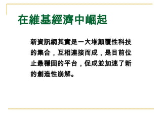 在維基經濟中崛起 新資訊網其實是一大堆顛覆性科技 的集合，互相連接而成，是目前位 止最穩固的平台，促成並加速了新 的創造性崩解。 