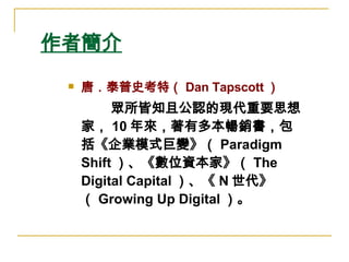 作者簡介 唐．泰普史考特（ Dan Tapscott ）   　  眾所皆知且公認的現代重要思想家， 10 年來，著有多本暢銷書，包括《企業模式巨變》（ Paradigm Shift ）、《數位資本家》（ The Digital Capital ）、《 N 世代》（ Growing Up Digital ）。  