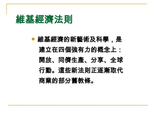 維基經濟法則 維基經濟的新藝術及科學，是 建立在四個強有力的概念上： 開放、同儕生產、分享、全球 行動。這些新法則正逐漸取代 商業的部分舊教條。  