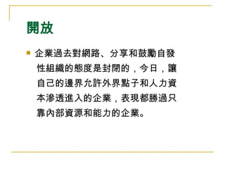 開放 企業過去對網路、分享和鼓勵自發 性組織的態度是封閉的，今日，讓 自己的邊界允許外界點子和人力資 本滲透進入的企業，表現都勝過只 靠內部資源和能力的企業。  