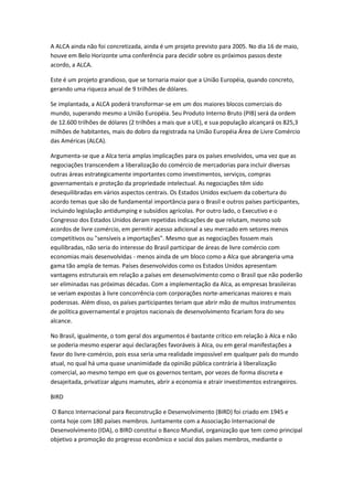 A ALCA ainda não foi concretizada, ainda é um projeto previsto para 2005. No dia 16 de maio,
houve em Belo Horizonte uma conferência para decidir sobre os próximos passos deste
acordo, a ALCA.

Este é um projeto grandioso, que se tornaria maior que a União Européia, quando concreto,
gerando uma riqueza anual de 9 trilhões de dólares.

Se implantada, a ALCA poderá transformar-se em um dos maiores blocos comerciais do
mundo, superando mesmo a União Européia. Seu Produto Interno Bruto (PIB) será da ordem
de 12.600 trilhões de dólares (2 trilhões a mais que a UE), e sua população alcançará os 825,3
milhões de habitantes, mais do dobro da registrada na União Européia Área de Livre Comércio
das Américas (ALCA).

Argumenta-se que a Alca teria amplas implicações para os países envolvidos, uma vez que as
negociações transcendem a liberalização do comércio de mercadorias para incluir diversas
outras áreas estrategicamente importantes como investimentos, serviços, compras
governamentais e proteção da propriedade intelectual. As negociações têm sido
desequilibradas em vários aspectos centrais. Os Estados Unidos excluem da cobertura do
acordo temas que são de fundamental importância para o Brasil e outros países participantes,
incluindo legislação antidumping e subsídios agrícolas. Por outro lado, o Executivo e o
Congresso dos Estados Unidos deram repetidas indicações de que relutam, mesmo sob
acordos de livre comércio, em permitir acesso adicional a seu mercado em setores menos
competitivos ou "sensíveis a importações". Mesmo que as negociações fossem mais
equilibradas, não seria do interesse do Brasil participar de áreas de livre comércio com
economias mais desenvolvidas - menos ainda de um bloco como a Alca que abrangeria uma
gama tão ampla de temas. Países desenvolvidos como os Estados Unidos apresentam
vantagens estruturais em relação a países em desenvolvimento como o Brasil que não poderão
ser eliminadas nas próximas décadas. Com a implementação da Alca, as empresas brasileiras
se veriam expostas à livre concorrência com corporações norte-americanas maiores e mais
poderosas. Além disso, os países participantes teriam que abrir mão de muitos instrumentos
de política governamental e projetos nacionais de desenvolvimento ficariam fora do seu
alcance.

No Brasil, igualmente, o tom geral dos argumentos é bastante crítico em relação à Alca e não
se poderia mesmo esperar aqui declarações favoráveis à Alca, ou em geral manifestações a
favor do livre-comércio, pois essa seria uma realidade impossível em qualquer país do mundo
atual, no qual há uma quase unanimidade da opinião pública contrária à liberalização
comercial, ao mesmo tempo em que os governos tentam, por vezes de forma discreta e
desajeitada, privatizar alguns mamutes, abrir a economia e atrair investimentos estrangeiros.

BIRD

 O Banco Internacional para Reconstrução e Desenvolvimento (BIRD) foi criado em 1945 e
conta hoje com 180 países membros. Juntamente com a Associação Internacional de
Desenvolvimento (IDA), o BIRD constitui o Banco Mundial, organização que tem como principal
objetivo a promoção do progresso econômico e social dos países membros, mediante o
 