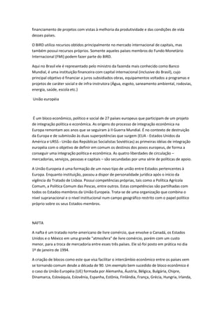 financiamento de projetos com vistas à melhoria da produtividade e das condições de vida
desses países.

O BIRD utiliza recursos obtidos principalmente no mercado internacional de capitais, mas
também possui recursos próprios. Somente aqueles países membros do Fundo Monetário
Internacional (FMI) podem fazer parte do BIRD.

Aqui no Brasil ele é representado pelo ministro da fazenda mais conhecido como Banco
Mundial, é uma instituição financeira com capital internacional (inclusive do Brasil), cujo
principal objetivo é financiar a juros subsidiados obras, equipamentos voltados a programas e
projetos de caráter social e de infra-instrutora (Água, esgoto, saneamento ambiental, rodovias,
energia, saúde, escola etc.)

União européia



 É um bloco econômico, político e social de 27 países europeus que participam de um projeto
de integração política e econômica. As origens do processo de integração econômica na
Europa remontam aos anos que se seguiram à II Guerra Mundial. É no contexto de destruição
da Europa e de submissão às duas superpotências que surgem (EUA - Estados Unidos da
América e URSS - União das Repúblicas Socialistas Soviéticas) as primeiras idéias de integração
européia com o objetivo de definir em comum os destinos dos povos europeus, de forma a
conseguir uma integração política e econômica. As quatro liberdades de circulação –
mercadorias, serviços, pessoas e capitais – são secundadas por uma série de políticas de apoio.

A União Europeia é uma formação de um novo tipo de união entre Estados pertencentes à
Europa. Enquanto instituição, passou a dispor de personalidade jurídica após o início da
vigência do Tratado de Lisboa. Possui competências próprias, tais como a Política Agrícola
Comum, a Política Comum das Pescas, entre outros. Estas competências são partilhadas com
todos os Estados-membros da União Europeia. Trata-se de uma organização que combina o
nível supranacional e o nível institucional num campo geográfico restrito com o papel político
próprio sobre os seus Estados-membros.



NAFTA

A nafta é um tratado norte-americano de livre comércio, que envolve o Canadá, os Estados
Unidos e o México em uma grande "atmosfera" de livre comércio, porém com um custo
menor, para a troca de mercadoria entre esses três países. Ele só foi posto em prática no dia
1º de janeiro de 1994.

A criação de blocos como este que visa facilitar o intercâmbio econômico entre os países vem
se tornando comum desde a década de 90. Um exemplo bem sucedido de bloco econômico é
o caso da União Européia (UE) formada por Alemanha, Áustria, Bélgica, Bulgária, Chipre,
Dinamarca, Eslováquia, Eslovênia, Espanha, Estônia, Finlândia, França, Grécia, Hungria, Irlanda,
 