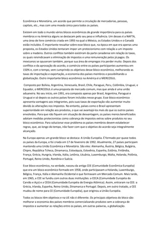 Econômica e Monetária, um acordo que permite a circulação de mercadorias, pessoas,
capitais, etc., mas com uma moeda única para todos os países.

Existem em todo o mundo vários blocos econômicos de grande importância para os países
membros e na América alguns se destacam pelo seu peso e influência. Um desses é a NAFTA,
uma área de livre comércio criada em 1993 na qual o México, os Estados Unidos e o Canadá
estão incluídos. É importante ressaltar sobre esse bloco que, na época em que era apenas uma
proposta, os Estados Unidos tentaram impor um protecionismo com relação a um imposto
sobre a madeira. Outros conflitos também existiram da parte canadense em relação às taxas,
os quais reivindicavam a eliminação de impostos e uma remuneração pelos já pagos. Os
mexicanos se opuseram também, porque sua área de empregos iria perder muito. Depois dos
conflitos e da aprovação do acordo, o comércio entre os países participantes aumentou em
150% e, com o tempo, vem cumprindo os objetivos desse bloco econômico, melhorando as
taxas de importação e exportação, a economia dos países membros e possibilitando a
globalização. Outro importante bloco econômico na América é o MERCOSUL.

 Composto por Bolívia, Argentina, Venezuela, Brasil, Chile, Paraguai, Peru, Colômbia, Uruguai, e
Equador, o MERCOSUL é uma proposta de mercado comum, mas que ainda é uma união
aduaneira. No seu início, em 1991, era composto apenas por Brasil, Argentina, Paraguai e
Uruguai e só depois os outros países foram incluídos nesse grupo. Esse bloco econômico
apresenta vantagens aos integrantes, pois suas taxas de exportação vão aumentar muito
devido às alterações nos impostos. No entanto, países como o Brasil apresentam
superioridade em relação aos produtos, o que vai avantajá-los mais do que os outros países
envolvidos. Para que não fiquem em situação de desvantagem, os países menos beneficiados
adotam medidas protecionistas como cobrança de impostos extras sobre produtos no seu
bloco econômico. Para solucionar esse problema os países membros devem estabelecer
regras, que, ao longo do tempo, irão fazer com que o objetivo do acordo seja integralmente
alcançado.

Na Europa apenas um grande bloco se destaca: A União Européia. É formado por quase todos
os países da Europa, e foi criada em 17 de fevereiro de 1992. Atualmente, 27 países participam
mantendo uma União Econômica e Monetária. São eles: Alemanha, Áustria, Bélgica, Bulgária,
Chipre, República Tcheca, Dinamarca, Eslováquia, Eslovênia, Espanha, Estônia, Finlândia,
França, Grécia, Hungria, Irlanda, Itália, Letônia, Lituânia, Luxemburgo, Malta, Holanda, Polônia,
Portugal, Reino Unido, Romênia e Suécia.

Esse bloco econômico, na verdade, nasceu da antiga CEE (Comunidade Econômica Européia)
que era um bloco econômico formado em 1958, onde participavam a Holanda, Luxemburgo,
Bélgica, França, Itália e Alemanha Ocidental e que formavam um Mercado Comum. Mais tarde,
em 1965, a CEE se fundiu com outras duas instituições: a CECA (Comunidade Européia do
Carvão e Aço) e a CEEA (Comunidade Européia de Energia Atômica). Assim, entraram na CEE: a
Grécia, Irlanda, Espanha, Reino Unido, Dinamarca e Portugal. Depois, em outro tratado, a CEE
mudou de nome para CE (Comunidade Européia), que originou a União Européia.

Todos os blocos têm objetivos e na UE não é diferente. Os principais objetivos do bloco são:
melhorar a economia dos países membros comercializando produtos sem a cobrança de
impostos e aumentar as relações entre os países, em outras palavras, a globalização.
 