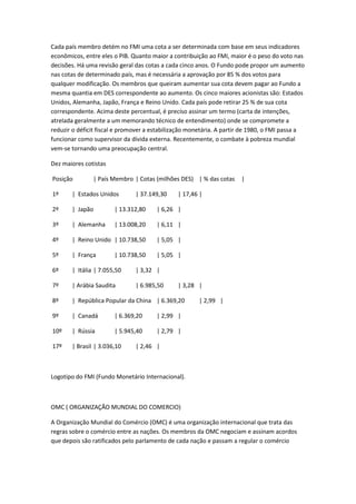 Cada país membro detém no FMI uma cota a ser determinada com base em seus indicadores
econômicos, entre eles o PIB. Quanto maior a contribuição ao FMI, maior é o peso do voto nas
decisões. Há uma revisão geral das cotas a cada cinco anos. O Fundo pode propor um aumento
nas cotas de determinado país, mas é necessária a aprovação por 85 % dos votos para
qualquer modificação. Os membros que queiram aumentar sua cota devem pagar ao Fundo a
mesma quantia em DES correspondente ao aumento. Os cinco maiores acionistas são: Estados
Unidos, Alemanha, Japão, França e Reino Unido. Cada país pode retirar 25 % de sua cota
correspondente. Acima deste percentual, é preciso assinar um termo (carta de intenções,
atrelada geralmente a um memorando técnico de entendimento) onde se compromete a
reduzir o déficit fiscal e promover a estabilização monetária. A partir de 1980, o FMI passa a
funcionar como supervisor da dívida externa. Recentemente, o combate à pobreza mundial
vem-se tornando uma preocupação central.

Dez maiores cotistas

Posição        | País Membro | Cotas (milhões DES) | % das cotas      |

1º     | Estados Unidos        | 37.149,30     | 17,46 |

2º     | Japão         | 13.312,80     | 6,26 |

3º     | Alemanha      | 13.008,20     | 6,11 |

4º     | Reino Unido | 10.738,50       | 5,05 |

5º     | França        | 10.738,50     | 5,05 |

6º     | Itália | 7.055,50     | 3,32 |

7º     | Arábia Saudita        | 6.985,50      | 3,28 |

8º     | República Popular da China | 6.369,20        | 2,99 |

9º     | Canadá        | 6.369,20      | 2,99 |

10º    | Rússia        | 5.945,40      | 2,79 |

17º    | Brasil | 3.036,10     | 2,46 |



Logotipo do FMI (Fundo Monetário Internacional).



OMC ( ORGANIZAÇÃO MUNDIAL DO COMERCIO)

A Organização Mundial do Comércio (OMC) é uma organização internacional que trata das
regras sobre o comércio entre as nações. Os membros da OMC negociam e assinam acordos
que depois são ratificados pelo parlamento de cada nação e passam a regular o comércio
 