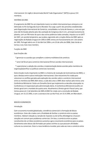 internacional. Em inglês é denominada World Trade Organization” (WTO) e possui 153
membros.

HISTÓRIA DA OMC

O surgimento da OMC foi um importante marco na ordem internacional que começara a ser
delineada no fim da Segunda Guerra Mundial. Ela surge a partir dos preceitos estabelecidos
pela Organização Internacional do Comércio, consolidados na Carta de Havana, e, uma vez que
esta não foi levada adiante pela não aceitação do Congresso dos E.U.A., principal economia do
planeta, com um PIB maior do que o das outras potências todas somadas, imputou-os no GATT
de 1947, um acordo temporário, que acabou vigorando até a criação efetiva da OMC após as
negociações da Rodada Uruguai em 1995.A OMC entrou em funcionamento em 1 de Janeiro
de 1995. Portugal aderiu em 15 de Abril de 1994 e, em 23 de Julho de 2008, Cabo Verde se
tornou o seu mais novo membro.

Funções da OMC

Suas funções são:

 * gerenciar os acordos que compõem o sistema multilateral de comércio.

 * servir de fórum para comércio internacional (firmar acordos internacionais)

 * supervisionar a adoção dos acordos e implementação destes acordos pelos membros da
organização(verificar as políticas comerciais nacionais).

Outra função muito importante na OMC é o Sistema de resolução de Controvérsias da OMC], o
que a destaca entre outras instituições internacionais. Este mecanismo foi criado para
solucionar os conflitos gerados pela aplicação dos acordos sobre o comércio internacional
entre os membros da OMC.Além disso, a cada dois anos a OMC deve realizar pelo menos uma
Conferência Ministerial. Existe um Conselho Geral que implementa as decisões alcançadas na
Conferência e é responsável pela administração diária. A Conferência Ministerial escolhe um
diretor geral com o mandato de quatro anos. Atualmente o Diretor geral é Pascal Lamy, que
tomou posse em 1 de Setembro de 2005.A OMC foi criada com a conclusão da Rodada
Uruguai, em 15.12.1993, e com a assinatura de sua Ata Final, em 15.4.1994, em Marrakesh .



BlOCOS ECONOMICOS

Introdução

Com a economia mundial globalizada, a tendência comercial é a formação de blocos
econômicos. Estes são criados com a finalidade de facilitar o comércio entre os países
membros. Adotam redução ou isenção de impostos ou de tarifas alfandegárias e buscam
soluções em comum para problemas comerciais. Em tese, o comércio entre os países
constituintes de um bloco econômico aumenta e gera crescimento econômico para os países.
Geralmente estes blocos são formados por países vizinhos ou que possuam afinidades
culturais ou comerciais. Esta é a nova tendência mundial, pois cada vez mais o comércio entre
 