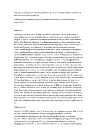blocos econômicos cresce. Economistas afirmam que ficar de fora de um bloco econômico é
viver isolado do mundo comercial.

-Veremos abaixo uma relação dos principais blocos econômicos da atualidade e suas
características.



MERCOSUL

Estabelecido em 26 de março de 1991, através da assinatura do Tratado de Assunção, o
Mercosul (Mercado Comum do Sul) é um bloco econômico formado pela Argentina, Brasil,
Paraguai e Uruguai. A Venezuela está em processo de adesão para se tornar Estado membro;
Bolívia, Chile, Colômbia, Equador e Peru são países associados ao bloco, podendo participar
das reuniões, no entanto, não possuem direito de voto. O principal critério para uma nação se
associar ao Mercosul é ser integrante da Associação Latino Americana de Integração
(ALADI).Visando a organização institucional do Mercosul, foram criados órgãos para abordar
temas específicos de interesse de todos os países integrantes. Entre os principais estão o
Conselho do Mercado Comum (CMC), Grupo Mercado Comum (GMC), Comissão de Comércio
do Mercosul (CCM), Parlamento do Mercosul (PM), Comissão de Representantes Permanentes
do Mercosul (CRPM), etc.A formação desse bloco proporcionou a livre circulação de bens,
serviços e produtos entre os Estados membros, através da redução e/ou eliminação das taxas
de exportação e importação. O Mercosul se enquadra na condição de União Aduaneira, pois,
além de reduzir ou eliminar as tarifas alfandegárias entre os integrantes, também regulamenta
o comércio com as nações que não pertencem ao bloco, sendo estabelecidas normas através
da TEC (Tarifa Externa Comum).No entanto, um dos objetivos propostos pelo Tratado de
Assunção é que o bloco se torne um Mercado Comum, proporcionando, além dos aspectos já
citados, a livre circulação de capitais, serviços e pessoas, assim como ocorre na União Europeia
(UE), que é considerado o grupo mais dinâmico do planeta.Osprojetos do Mercosul não se
limitam somente aos fatores econômicos, englobando temas políticos, sociais e culturais.
Exemplo disso foi a assinatura, no dia 06 de dezembro de 2002, do Acordo sobre Residência
para os Estados do Mercosul, Bolívia e Chile, que concede o direito à “residência temporária”
de até dois anos em todos os países do bloco, podendo ser solicitado o direito de residência
permanente. No entanto, o cidadão deve atender a critérios, como, por exemplo, ter certidão
negativa de antecedentes criminais.Portanto, o Mercosul é um bloco muito importante para o
desenvolvimento econômico e social do continente, sendo necessária a sua abordagem. Nessa
seção, você poderá se inteirar sobre vários aspectos do maior bloco econômico da América do
Sul.

Etapas e avanços

No ano de 1995, foi instalada a zona de livre comércio entre os países membros. A partir deste
ano, cerca de 90% das mercadorias produzidas nos países membros podem ser
comercializadas sem tarifas comerciais. Alguns produtos não entraram neste acordo e
possuem tarifação especial por serem considerados estratégicos ou por aguardarem legislação
comercial específica. Em julho de 1999, um importante passo foi dado no sentido de
integração econômica entre os países membros. Estabelece-se um plano de uniformização de
 