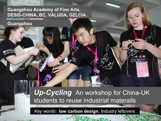 Guangzhou Academy of Fine Arts,
DESIS-CHINA, BC, VALUDA, GZLCIA.
Guangzhou




            Up-Cycling An workshop for China-UK
            students to reuse industrial materails
            Key words: low carbon design, Industry leftovers
 