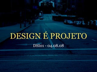 DESIGN É PROJETO
    DSI01 - 04.08.08
 