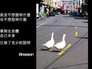我並不想證明什麼 也不想說明什麼 事與生命體 自己本身 已做了充分的說明 　　　　　　　　 Bresson 
