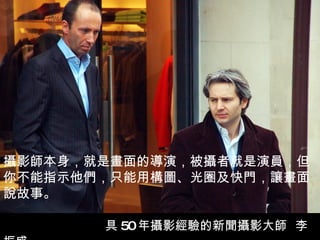 攝影師本身，就是畫面的導演，被攝者就是演員，但你不能指示他們，只能用構圖、光圈及快門，讓畫面說故事。   　　 具 50 年攝影經驗的新聞攝影大師  李振盛   