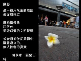 攝影 是一種用永生的態度 去面對死亡 讓拍攝景象 屈服於 美好幻覺的文明符碼 或者順從於從攝影中 醒覺過來的、 無法控制的真實      哲學家　羅蘭巴特 