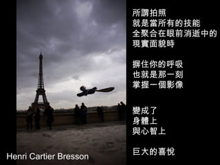 Henri Cartier Bresson   所謂拍照  就是當所有的技能 全聚合在眼前消逝中的 現實面貌時  摒住你的呼吸  也就是那一刻  掌握一個影像  變成了 身體上 與心智上  巨大的喜悅  