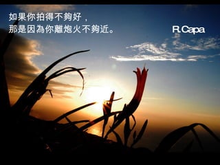 如果你拍得不夠好， 那是因為你離炮火不夠近。  R.Capa   