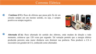 Corrente Elétrica
Contínua (CC): fluxo de elétrons que passa pelo fio de um
circuito sempre em um mesmo sentido, ou seja, é sempre
positiva ou sempre negativa.
Alternada (CA): fluxo alternado do sentido dos elétrons, onde mudam de direção a todo
momento, estima-se que 120 vezes por segundo. Tal variação permite que a energia elétrica
produzida percorra uma maior distância sem diminuir sua potência. Para produzir a CA é
necessário um gerador de CA, conhecido como alternador.
 