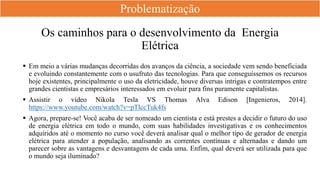 Os caminhos para o desenvolvimento da Energia
Elétrica
 Em meio a várias mudanças decorridas dos avanços da ciência, a sociedade vem sendo beneficiada
e evoluindo constantemente com o usufruto das tecnologias. Para que conseguíssemos os recursos
hoje existentes, principalmente o uso da eletricidade, houve diversas intrigas e contratempos entre
grandes cientistas e empresários interessados em evoluir para fins puramente capitalistas.
 Assistir o vídeo Nikola Tesla VS Thomas Alva Edison [Ingenieros, 2014].
https://www.youtube.com/watch?v=pTlccTuk4fs
 Agora, prepare-se! Você acaba de ser nomeado um cientista e está prestes a decidir o futuro do uso
de energia elétrica em todo o mundo, com suas habilidades investigativas e os conhecimentos
adquiridos até o momento no curso você deverá analisar qual o melhor tipo de gerador de energia
elétrica para atender a população, analisando as correntes contínuas e alternadas e dando um
parecer sobre as vantagens e desvantagens de cada uma. Enfim, qual deverá ser utilizada para que
o mundo seja iluminado?
Problematização
 