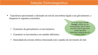 Indução Eletromagnética
 Experiência aproximando e afastando um imã de uma bobina ligada a um galvanômetro, e
chegaram ás seguintes conclusões:
• O ponteiro do galvanômetro se movimentava;
• O ponteiro se movimentava em sentidos diferentes;
• Intensidade da corrente elétrica relacionada com a rapidez do movimento do imã.
Foi aí que surgiu a Lei de
Faraday: Sempre que um
circuito/bobina, estiver imerso
num FM variável surge nesse
circuito uma força
eletromotriz induzida que cria
corrente elétrica
 