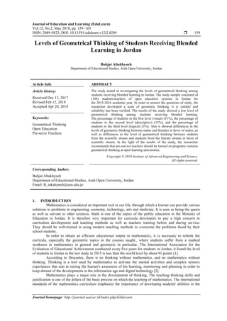 Journal of Education and Learning (EduLearn)
Vol.12, No.2, May 2018, pp. 159~165
ISSN: 2089-9823, DOI: 10.11591/edulearn.v12i2.8289  159
Journal homepage: http://journal.uad.ac.id/index.php/EduLearn
Levels of Geometrical Thinking of Students Receiving Blended
Learning in Jordan
Bahjat Altakhyneh
Department of Educational Studies, Arab Open University, Jordan
Article Info ABSTRACT
Article history:
Received Dec 12, 2017
Revised Feb 12, 2018
Accepted Apr 20, 2018
The study aimed at investigating the levels of geometrical thinking among
students receiving blended learning in Jordan. The study sample consisted of
(104) students/teachers of open education systems in Jordan for
the 2015-2016 academic year. In order to answer the questions of study, the
researcher developed a scale of geometric thinking, it is validity and
reliability has been verified. The results of the study showed a low level of
geometrical thinking among students receiving blended learning.
The percentage of students in the first level (visual) (51%), the percentage of
students in the second level (descriptive) (15%), and the percentage of
students in the third level (logical) (3%). Also it showed differences in the
levels of geometric thinking between males and females in favor of males, as
well as differences in the level of geometrical thinking between students
from the scientific stream and students from the literary stream in favor of
scientific stream. In the light of the results of the study, the researcher
recommends that pre-service teachers should be trained on programs contains
geometrical thinking at open learning universities.
Keywords:
Geometrical Thinking
Open Education
Pre-serve Teachers
Copyright © 2018 Institute of Advanced Engineering and Science.
All rights reserved.
Corresponding Author:
Bahjat Altakhyneh
Department of Educational Studies, Arab Open University, Jordan
Email: B_takahyneh@aou.edu.jo
1. INTRODUCTION
Mathematics is considered an important tool in our life, through which a learner can provide various
solutions to problems in engineering, economy, technology, arts and medicine. It is seen as being the queen
as well as servant to other sciences. Math is one of the topics of the public education in the Ministry of
Education in Jordan. It is therefore very important for curricula developers to pay a high concern to
curriculum development and teaching methods as well as teachers training before and during service.
They should be well-trained in using modern teaching methods to overcome the problems faced by their
school students.
In order to obtain an efficient educational output in mathematics, it is necessary to rethink the
curricula, especially the geometric topics in the courses taught., where students suffer from a marked
weakness in mathematics in general and geometric in particular, The International Association for the
Evaluation of Educational Achievement conducted every five years for students in Jordan, it found the level
of students in Jordan in the last study in 2015 is less than the world level by about 91 points [1].
According to Descartes, there is no thinking without mathematics, and no mathematics without
thinking. Thinking is a tool used by mathematics to activate the mental activities and complex sensory
experiences that aim at raising the learner's awareness of his learning, monitoring and planning in order to
keep abreast of the developments in the information age and digital technology [2].
Mathematics plays a major role in the development of thinking, The teaching thinking skills and
justification is one of the pillars of the basic process on which the teaching of mathematics. The international
standards of the mathematics curriculum emphasize the importance of developing students' abilities in the
 