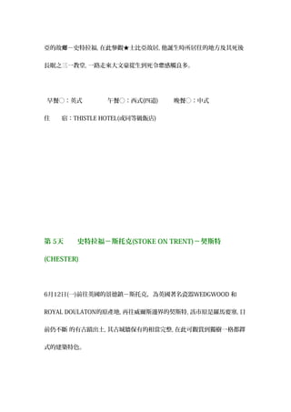 亞的故 －史特拉福鄉 , 在此參觀★士比亞故居, 他誕生時所居住的地方及其死後
長眠之三一教堂, 一路走來大文豪從生到死令 感觸良多。您
早餐○：英式 　午餐○：西式(四道) 　晚餐○：中式
住　　宿：THISTLE HOTEL(或同等級飯店)
第 5天　　史特拉福－斯托克(STOKE ON TRENT)－契斯特
(CHESTER)
6月12日(一)前往英國的景德鎮－斯托克，為英國著名瓷器WEDGWOOD 和
ROYAL DOULATON的原產地, 再往威爾斯邊界的契斯特, 該市原是羅馬要塞, 目
前仍不斷 的有古蹟出土, 其古城牆保有的相當完整, 在此可觀賞到獨樹一格都鐸
式的建築特色。
 