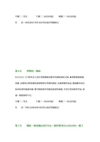 早餐○：英式 　午餐○：西式(四道) 　晚餐○：西式(四道)　
住　　宿：HOLIDAY INN SOUTH(或同等級飯店)
第 6天　　契斯特－湖區
6月13日(二)午搭車北上前往英格蘭風景優美的湖區國家公園, ★搭船暢遊湖邊
景緻, 高聳的山峰深邃的森林映照在寧靜的湖面, 充滿神秘的氣氛, 隨後驅車前往
如詩如畫的溫德米爾 , 可輕鬆漫步於綠波蕩漾的湖邊您 , 享受自然清新的空氣, 渡
過一個悠閒的午后。
早餐○：英式 　午餐○：西式(四道) 　晚餐○：西式(四道)
住　　宿：THE LOWOOD HOTEL(或同等級飯店)
第 7天　　湖區－格雷納(GRETNA)－格拉斯哥(GLASGOW)－愛丁
 