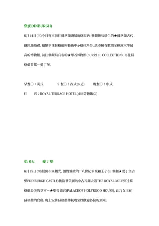 堡(EDINBURGH)
6月14日(三)今日專車前往蘇格蘭邊境的格雷納, 參觀趣味橫生的★蘇格蘭古代
鐵匠舖婚禮, 續驅車往蘇格蘭的藝術中心格拉斯哥, 該市擁有數間全歐洲水準最
高的博物館, 前往參觀最有名的★畢若博物館(BURRELL COLLECTION), 再往蘇
格蘭首都－愛丁堡。
早餐○：英式 　午餐○：西式(四道) 　晚餐○：中式
住　　宿：ROYAL TERRACE HOTEL(或同等級飯店)
第 8天　　愛丁堡
6月15日(四)展開市區觀光, 瀏覽雅緻的十八世紀新城和王子街, 參觀★愛丁堡古
堡EDINBURGH CASTLE)後沿著美麗的中古石舖大道THE ROYAL MILE到達蘇
格蘭最美的皇宮－★聖魯德宮(PALACE OF HOLYROOD HOUSE), 此乃女王在
蘇格蘭的官邸, 晚上安排蘇格蘭傳統晚宴以歡迎各位的到來。
 