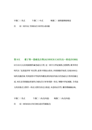 早餐○：英式 　午餐○：中式 　晚餐○：蘇格蘭傳統晚宴
住　　宿：ROYAL TERRACE HOTEL或同級
第 9天　　愛丁堡－恩威克古堡(ALNWICK CASTLE)－約克(YORK)
6月16日(五)佔地廣闊的★恩威克古堡, 是一座中古世紀風格之建築物, 維多利亞
時代有 "北部溫莎堡" 的美譽, 此堡不僅依山傍水, 四周圍綠草如茵, 佔地3000公
頃的美麗莊園, 哈利波特中學校的外觀及部份場景均取自於恩威克古堡所拍攝完
成, 再往北英格蘭最重要的古城及昔日軍事重鎮－約克, 參觀中世紀城牆、全英最
大的哥德式大教堂－約克大教堂,約克古街道, 木造的房舍等, 得 細細品味。值 您
早餐○：英式 　午餐○：西式(四道) 　晚餐○：西式(四道)　
住　　宿：REMADA ENCORE(或同等級飯店)
 