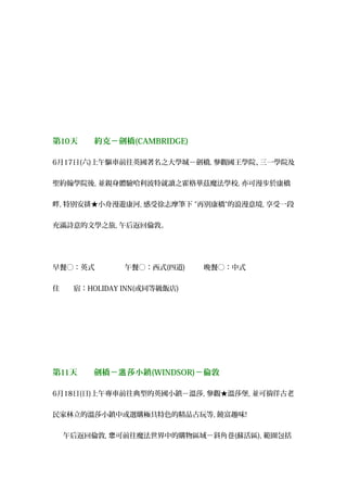 第10天　　約克－劍橋(CAMBRIDGE)
6月17日(六)上午驅車前往英國著名之大學城－劍橋, 參觀國王學院、三一學院及
聖約翰學院後, 並親身體驗哈利波特就讀之霍格華茲魔法學校, 亦可漫步於康橋
畔, 特別安排★小舟漫遊康河, 感受徐志摩筆下 "再別康橋"的浪漫意境, 享受一段
充滿詩意的文學之旅, 午后返回倫敦。
早餐○：英式 　午餐○：西式(四道) 　晚餐○：中式
住　　宿：HOLIDAY INN(或同等級飯店)
第11天　　劍橋－ 莎小鎮溫 (WINDSOR)－倫敦
6月18日(日)上午專車前往典型的英國小鎮－溫莎, 參觀★溫莎堡, 並可徜徉古老
民家林立的溫莎小鎮中或選購極具特色的精品古玩等, 饒富趣味!
午后返回倫敦, 可前往魔法世界中的購物區域－斜角巷您 (蘇活區), 範圍包括
 