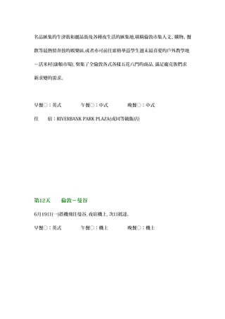 名品匯集的牛津街和麗晶街及各種夜生活的匯集地,堪稱倫敦市集人文、購物、餐
飲等最熱情奔放的娛樂區,或者亦可前往霍格華茲學生週末最喜愛的戶外教學地
－活米村(康頓市場), 聚集了全倫敦各式各樣五花八門的商品, 滿足龐克族們求
新求變的需求。
早餐○：英式 　午餐○：中式 　晚餐○：中式
住　　宿：RIVERBANK PARK PLAZA(或同等級飯店)
第12天　　倫敦－曼谷
6月19日(一)搭機飛往曼谷, 夜宿機上, 次日抵達。
早餐○：英式 　午餐○：機上 　晚餐○：機上
 