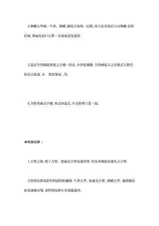 4.參觀大學城－牛津、劍橋, 羅馬古浴場－巴斯, 莎士比亞故居入內參觀-史特
拉福, 神祕史前巨石群－史東海茲及溫莎.
5.造訪全英國最重要之古城－約克, 中世紀城牆, 全英國最大之哥德式大教堂,
約克古街道, 木 質骨架屋....等。
6.全程英國式早餐, 西式四道式, 中式料理六菜一湯。
★特別安排：
1.古堡之旅: 愛丁古堡、恩威克古堡及溫莎堡, 均為英國最富盛名之古堡.
2.特別安排電影哈利波特拍攝地: 牛津大學、恩威克古堡、劍橋大學、倫敦蘇活
區及康頓市場, 並特別安排小舟漫遊康河。
 