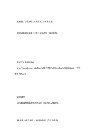 (E)配偶、子女a.姓名b.出生年月日c.出生地
(F)英國簽證表格簽名 (簽名須與護照上簽名相符)
英國貿易文化辦事處:
http://www.fco.gov.uk/Files/kfile/VAF1%20October%202004.pdf →客人
需簽名Page 5
(G)舊護照
遺失舊護照和新辦護照者請附上歷次出入境證明。
(H)未滿18歲者須附《父母同意書》(有固定格式)
 