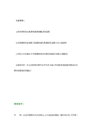 注意事項：
a.基本資料須正確,辦事處會抽查,請勿造假
b.有舊護照者必須附上舊護照;遺失舊護照者,請附上出入境證明
c.若客人不在國內,不可將護照寄回台灣申請簽證 (因無入境戳章)
d.旅客若於一年之內停留台灣不足半年者,不論工作或唸書或依親,皆無法在台
灣申請簽證直客備註：
費用參考：
全　　程：已包含簽稅兵共10,900元, 4/15前或出發前二個月付訂金, 可享第二
 