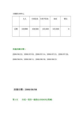 人優惠5,000元。
　　　 　　大人　 　小孩佔床 小孩不佔床 　　加床　 　　嬰兒　
　定價 　110,900 　108,900 　105,900 　105,900 　　　　0
其他出團日期：
2006/06/22，2006/07/03，2006/07/14，2006/07/21，2006/07/26，
2006/08/04，2006/08/11，2006/08/18，2006/08/25
出發日期：2006/06/08
第 1天　　台北－曼谷－倫敦(LONDON)(英國)
 