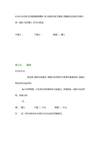 6月8日(四)集合於桃園國際機場, 專人辦理出境手續後, 搭機經曼谷飛往英國首
都－倫敦, 夜宿機上, 於次日抵達。
早餐Ｘ： 　午餐Ｘ： 　晚餐○：機上
第 2天　　倫敦
6月9日(五)
　　　　　　抵達後, 隨即市區觀光: 參觀存放英國皇室珠寶的★倫敦塔、收藏古
物民俗珍品最富的
★大英博物館、白金漢宮前的御林軍交接儀式、英國國會、西敏寺及唐寧
街、海德公園
等。
餐○：機上 　午餐○：中式 　晚餐○：中式
住　　宿：RIVERBANK PARK PLAZA(或同等級飯店)
 