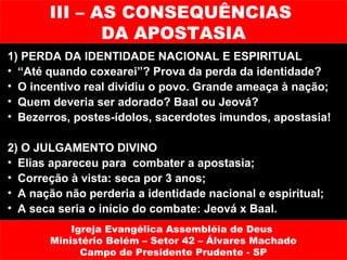 III – AS CONSEQUÊNCIAS
              DA APOSTASIA
1) PERDA DA IDENTIDADE NACIONAL E ESPIRITUAL
• “Até quando coxearei”? Prova da perda da identidade?
• O incentivo real dividiu o povo. Grande ameaça à nação;
• Quem deveria ser adorado? Baal ou Jeová?
• Bezerros, postes-ídolos, sacerdotes imundos, apostasia!

2) O JULGAMENTO DIVINO
• Elias apareceu para combater a apostasia;
• Correção à vista: seca por 3 anos;
• A nação não perderia a identidade nacional e espiritual;
• A seca seria o início do combate: Jeová x Baal.
           Igreja Evangélica Assembléia de Deus
       Ministério Belém – Setor 42 – Álvares Machado
             Campo de Presidente Prudente - SP
 