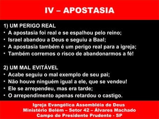 IV – APOSTASIA
1) UM PERIGO REAL
• A apostasia foi real e se espalhou pelo reino;
• Israel abandou a Deus e seguiu a Baal;
• A apostasia também é um perigo real para a igreja;
• Também corremos o risco de abandonarmos a fé!

2) UM MAL EVITÁVEL
• Acabe seguiu o mal exemplo de seu pai;
• Não houve ninguém igual a ele, que se vendeu!
• Ele se arrependeu, mas era tarde;
• O arrependimento apenas retardou o castigo.
           Igreja Evangélica Assembléia de Deus
       Ministério Belém – Setor 42 – Álvares Machado
             Campo de Presidente Prudente - SP
 